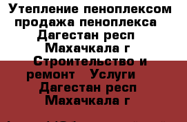 Утепление пеноплексом продажа пеноплекса - Дагестан респ., Махачкала г. Строительство и ремонт » Услуги   . Дагестан респ.,Махачкала г.